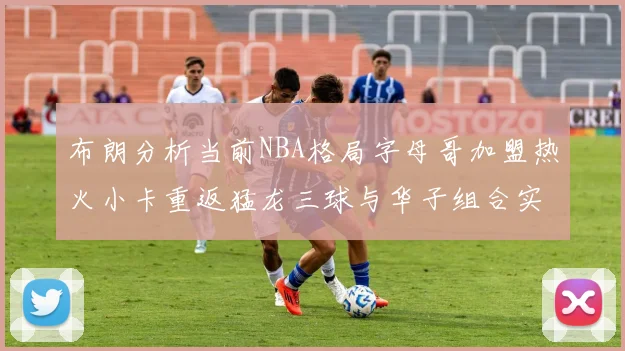 布朗分析当前NBA格局字母哥加盟热火小卡重返猛龙三球与华子组合实力强劲