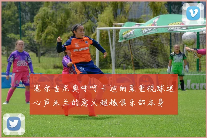塞尔吉尼奥呼吁卡迪纳莱重视球迷心声米兰的意义超越俱乐部本身