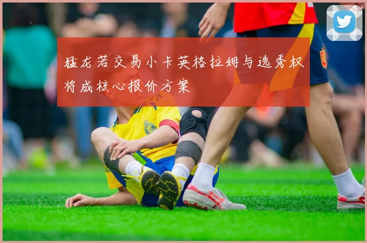 猛龙若交易小卡英格拉姆与选秀权将成核心报价方案