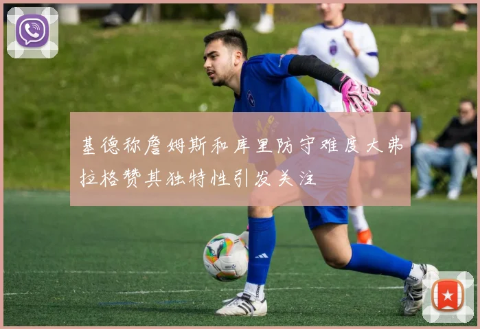 基德称詹姆斯和库里防守难度大弗拉格赞其独特性引发关注