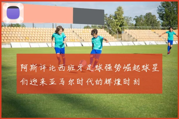 阿斯评论西班牙足球强势崛起球星们迎来亚马尔时代的辉煌时刻
