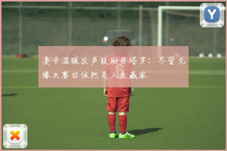 妻子温暖发声鼓励劳塔罗：尽管无缘决赛你依然是人生赢家