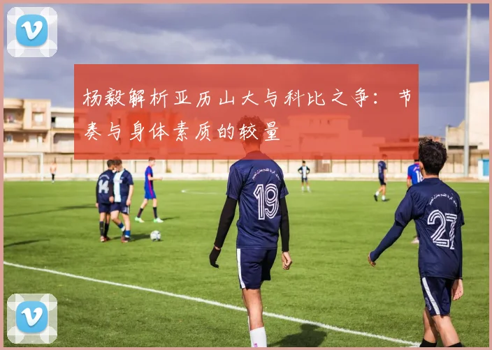 杨毅解析亚历山大与科比之争：节奏与身体素质的较量