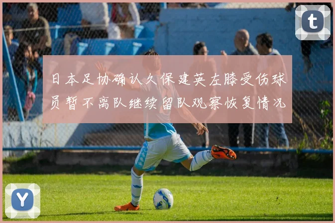 日本足协确认久保建英左膝受伤球员暂不离队继续留队观察恢复情况