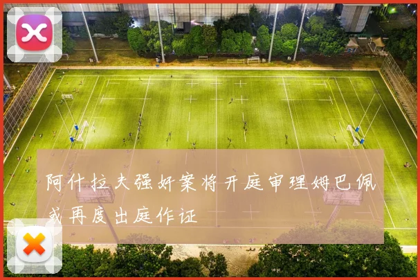 阿什拉夫强奸案将开庭审理姆巴佩或再度出庭作证