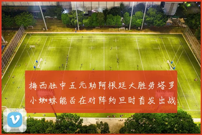 梅西独中五元助阿根廷大胜劳塔罗小蜘蛛能否在对阵约旦时首发出战