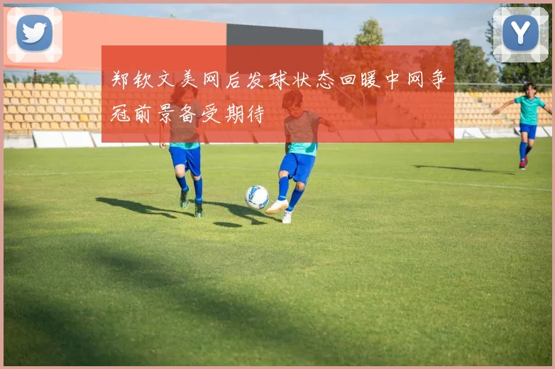 郑钦文美网后发球状态回暖中网争冠前景备受期待