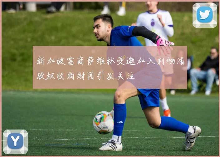 新加坡富商萨维林受邀加入利物浦股权收购财团引发关注