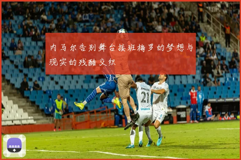 内马尔告别舞台接班梅罗的梦想与现实的残酷交织