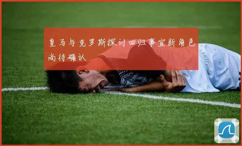 皇马与克罗斯探讨回归事宜新角色尚待确认