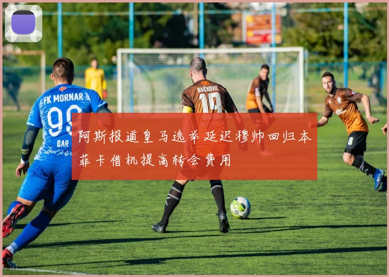 阿斯报道皇马选举延迟穆帅回归本菲卡借机提高转会费用