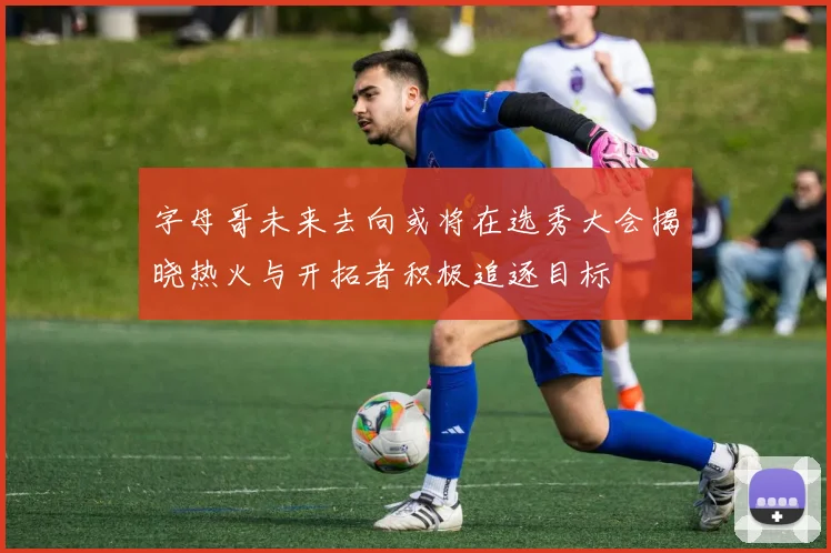 字母哥未来去向或将在选秀大会揭晓热火与开拓者积极追逐目标