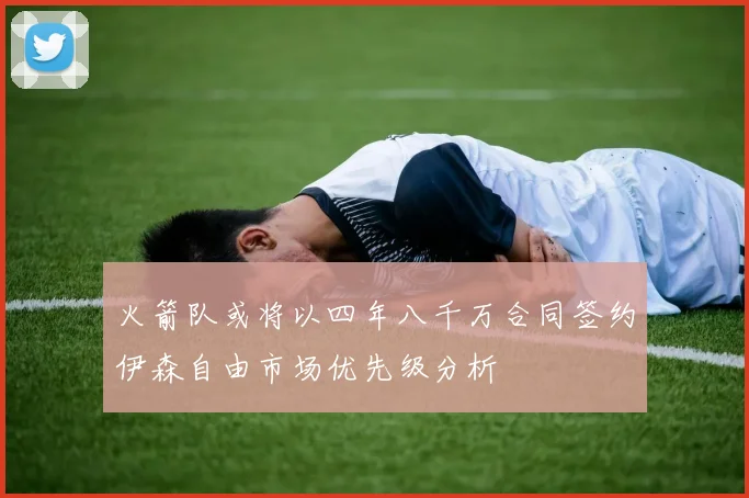 火箭队或将以四年八千万合同签约伊森自由市场优先级分析