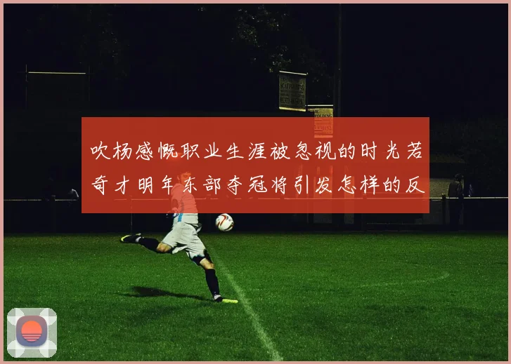 吹杨感慨职业生涯被忽视的时光若奇才明年东部夺冠将引发怎样的反响