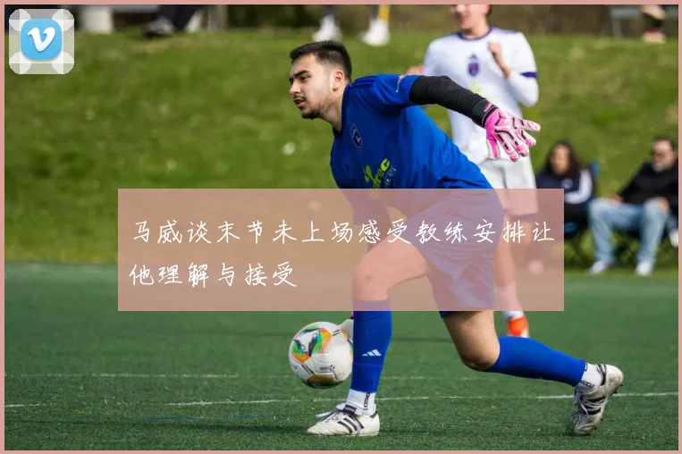 马威谈末节未上场感受教练安排让他理解与接受