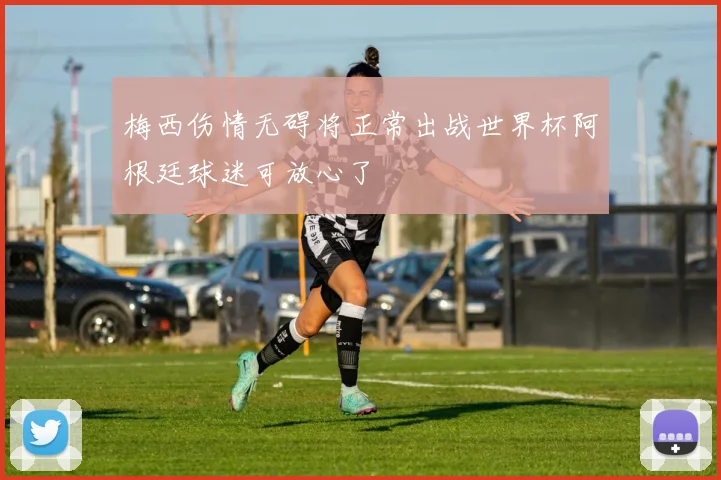 梅西伤情无碍将正常出战世界杯阿根廷球迷可放心了