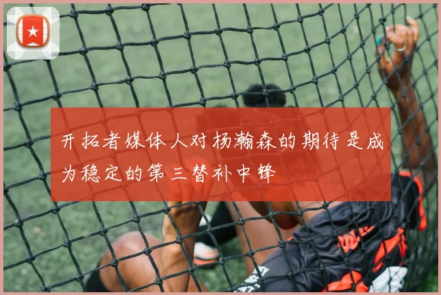 开拓者媒体人对杨瀚森的期待是成为稳定的第三替补中锋