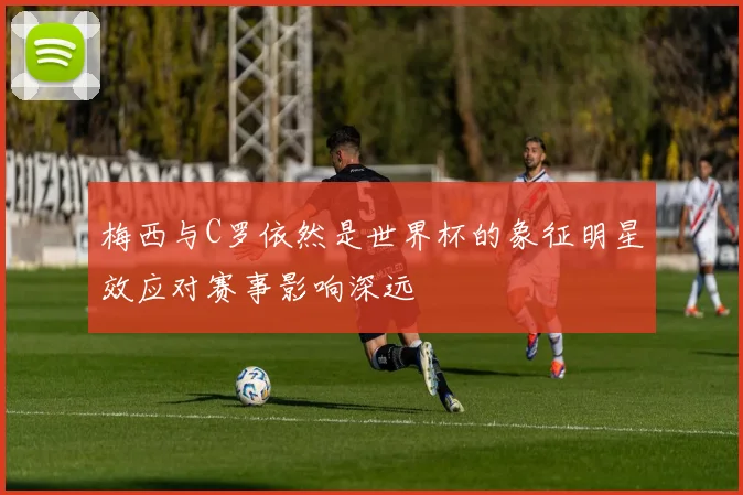 梅西与C罗依然是世界杯的象征明星效应对赛事影响深远