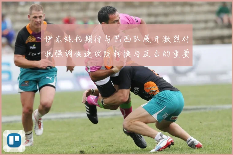 伊东纯也期待与巴西队展开激烈对抗强调快速攻防转换与反击的重要性