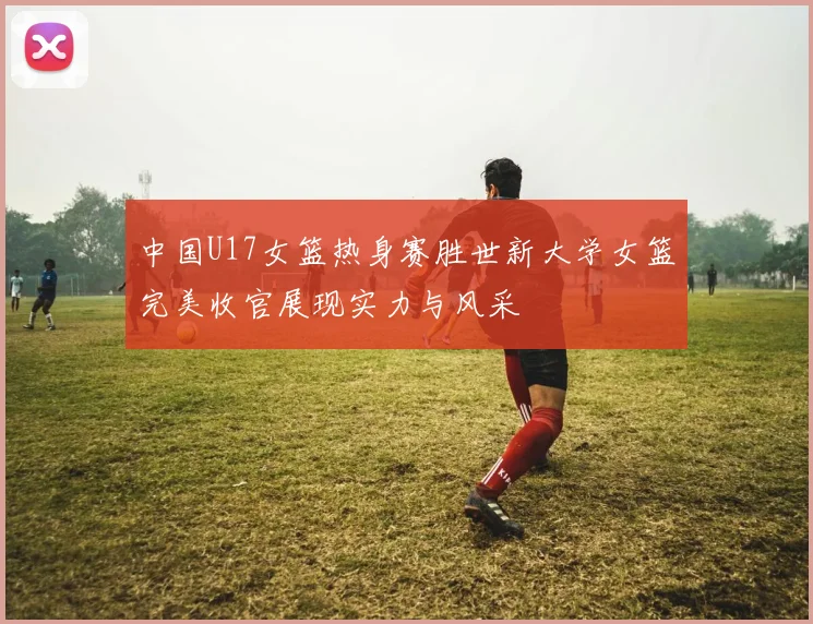 中国U17女篮热身赛胜世新大学女篮完美收官展现实力与风采