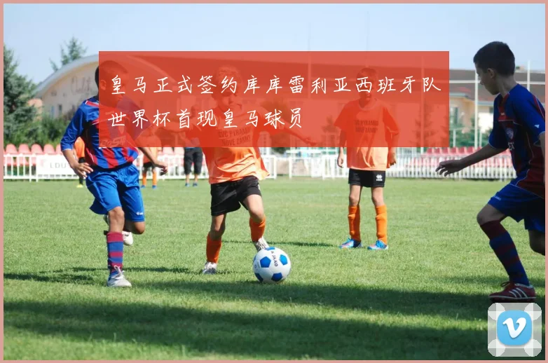 皇马正式签约库库雷利亚西班牙队世界杯首现皇马球员