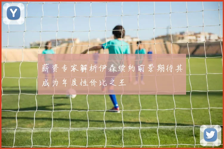 薪资专家解析伊森续约前景期待其成为年度性价比之王