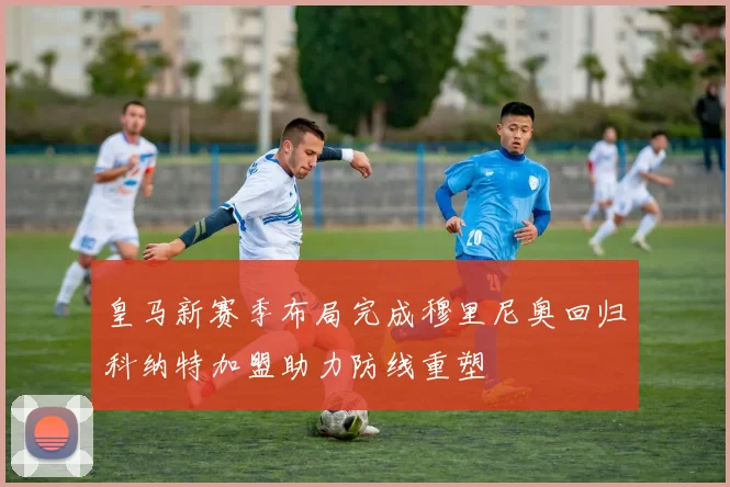 皇马新赛季布局完成穆里尼奥回归科纳特加盟助力防线重塑