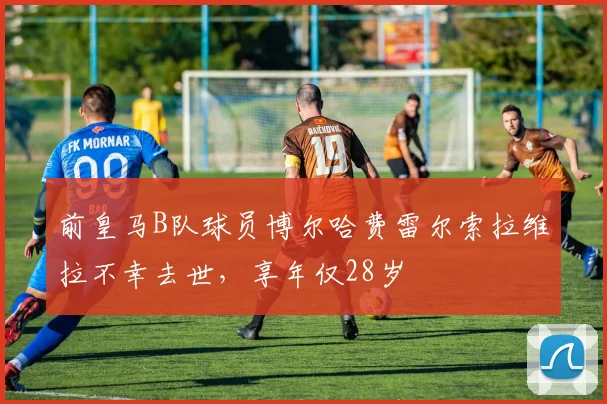 前皇马B队球员博尔哈费雷尔索拉维拉不幸去世，享年仅28岁