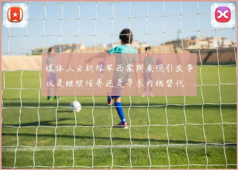 媒体人分析绿军西蒙斯表现引发争议是继续培养还是寻求内线替代