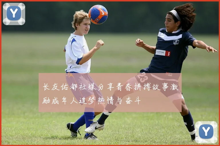 长友佑都社媒分享青春拼搏故事激励成年人追梦热情与奋斗