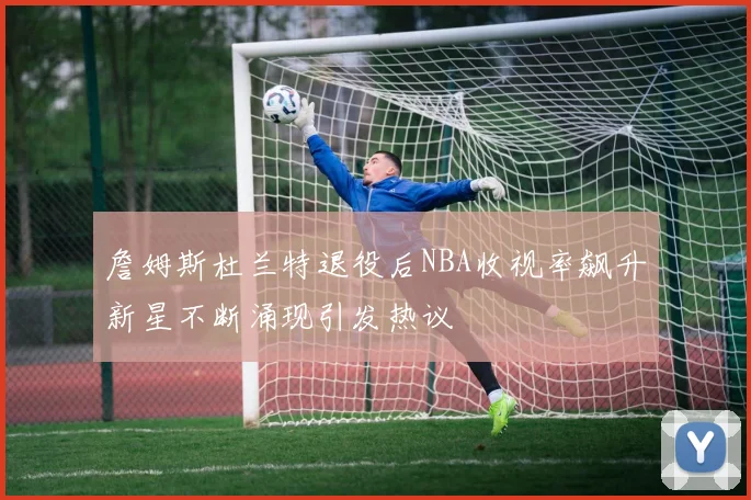 詹姆斯杜兰特退役后NBA收视率飙升新星不断涌现引发热议