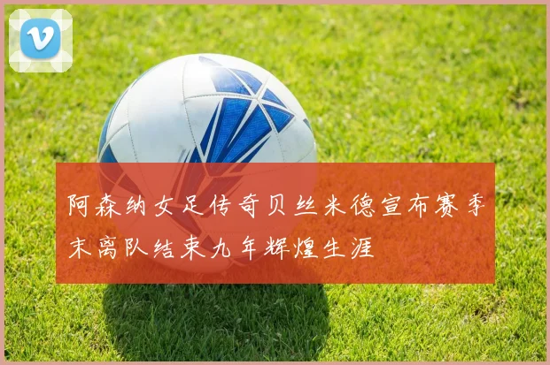 阿森纳女足传奇贝丝米德宣布赛季末离队结束九年辉煌生涯