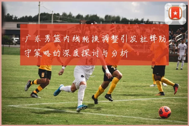广东男篮内线轮换调整引发杜锋防守策略的深度探讨与分析