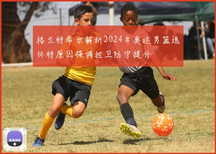 格兰特希尔解析2024年奥运男篮选怀特原因强调控卫防守提升