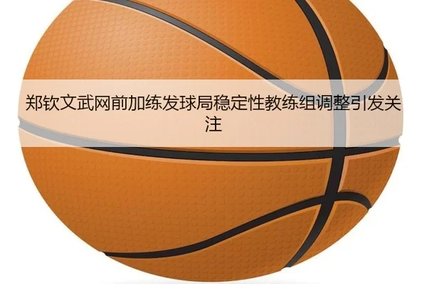 郑钦文武网前加练发球局稳定性教练组调整引发关注
